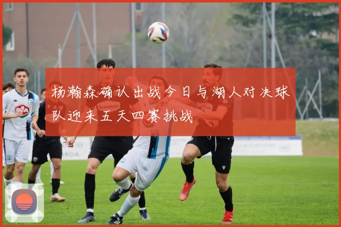 杨瀚森确认出战今日与湖人对决球队迎来五天四赛挑战