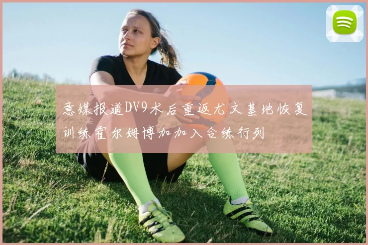 意媒报道DV9术后重返尤文基地恢复训练霍尔姆博加加入合练行列