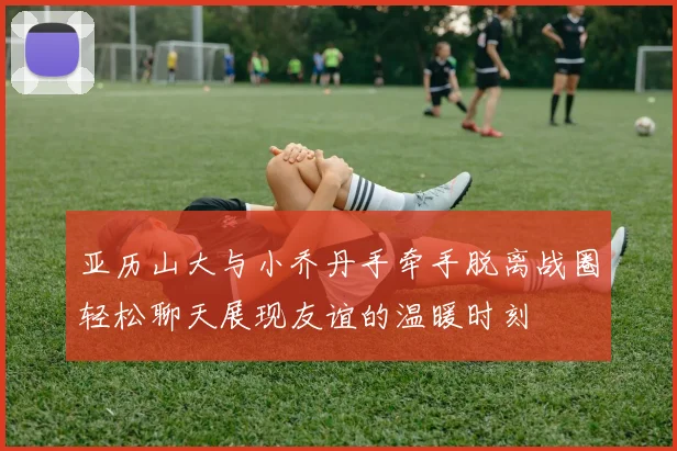 亚历山大与小乔丹手牵手脱离战圈轻松聊天展现友谊的温暖时刻