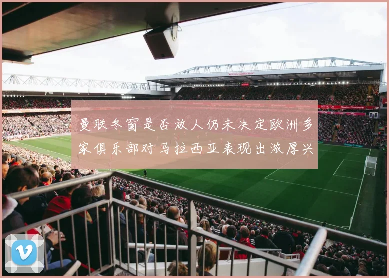 曼联冬窗是否放人仍未决定欧洲多家俱乐部对马拉西亚表现出浓厚兴趣