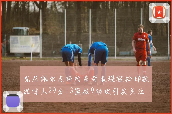 克尼佩尔点评约基奇表现轻松却数据惊人29分13篮板9助攻引发关注