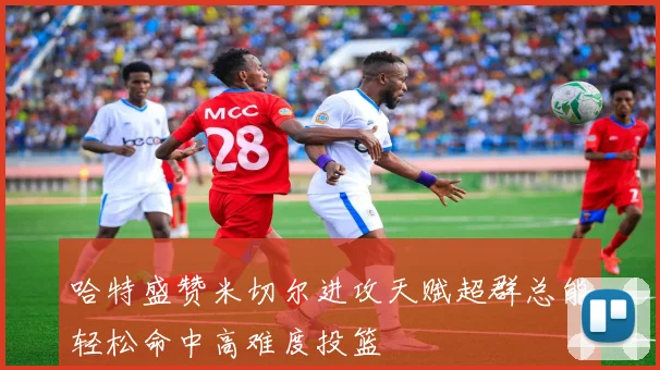 哈特盛赞米切尔进攻天赋超群总能轻松命中高难度投篮